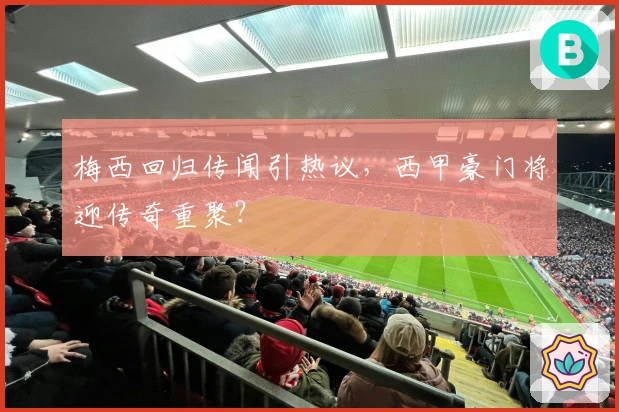 梅西回归传闻引热议，西甲豪门将迎传奇重聚？