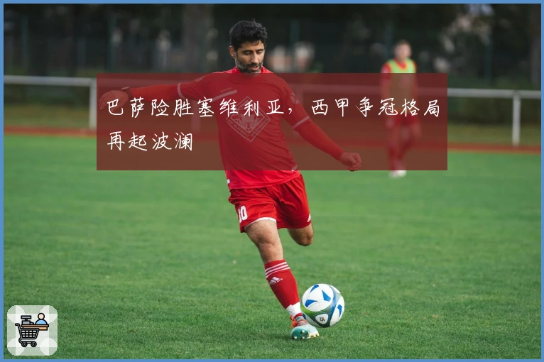 巴萨险胜塞维利亚，西甲争冠格局再起波澜