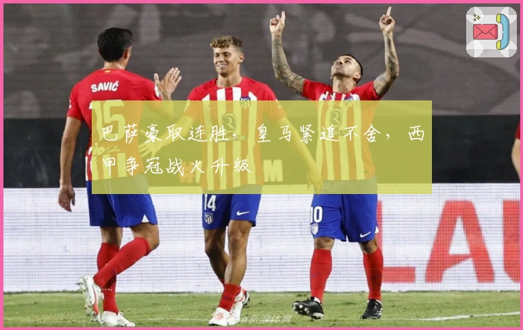 巴萨豪取连胜，皇马紧追不舍，西甲争冠战火升级