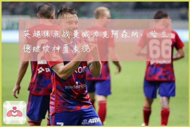 英超焦点战曼城力克阿森纳，哈兰德继续神勇表现