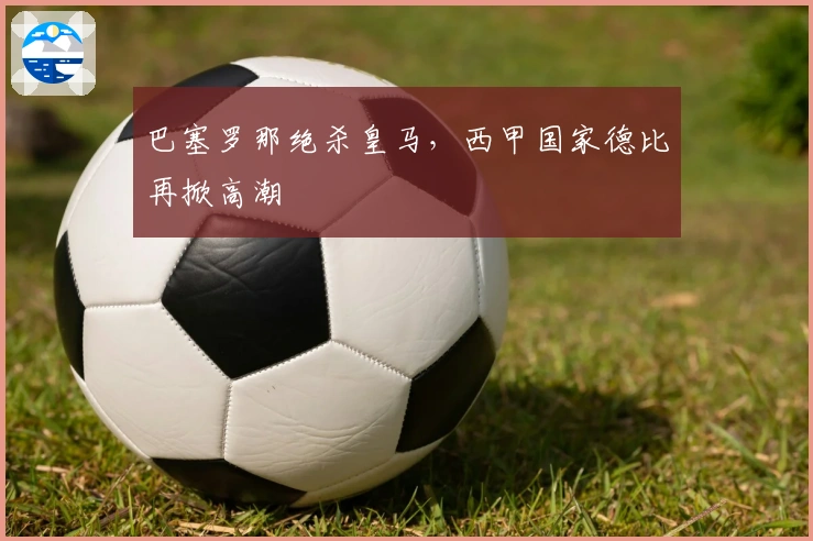 巴塞罗那绝杀皇马，西甲国家德比再掀高潮