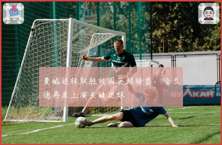 曼城逆转取胜巩固英超榜首，哈兰德再度上演关键进球