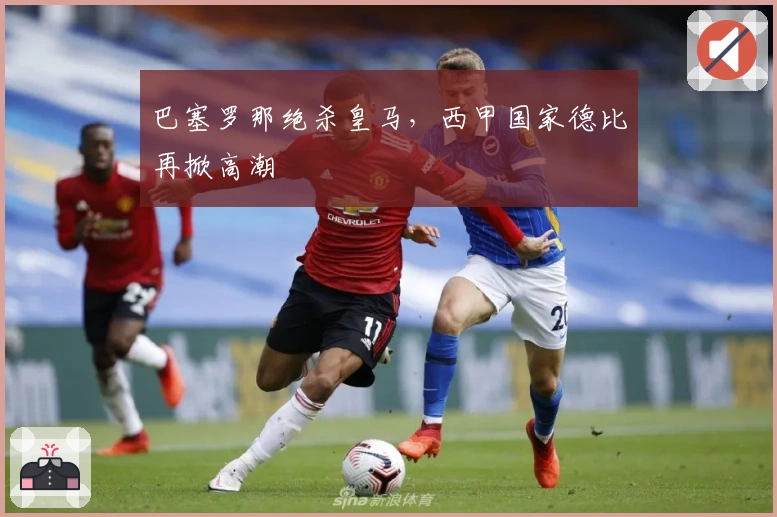 巴塞罗那绝杀皇马，西甲国家德比再掀高潮