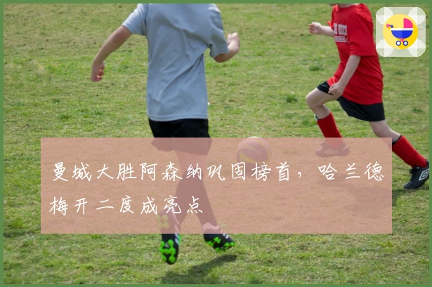 曼城大胜阿森纳巩固榜首，哈兰德梅开二度成亮点