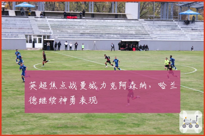 英超焦点战曼城力克阿森纳，哈兰德继续神勇表现