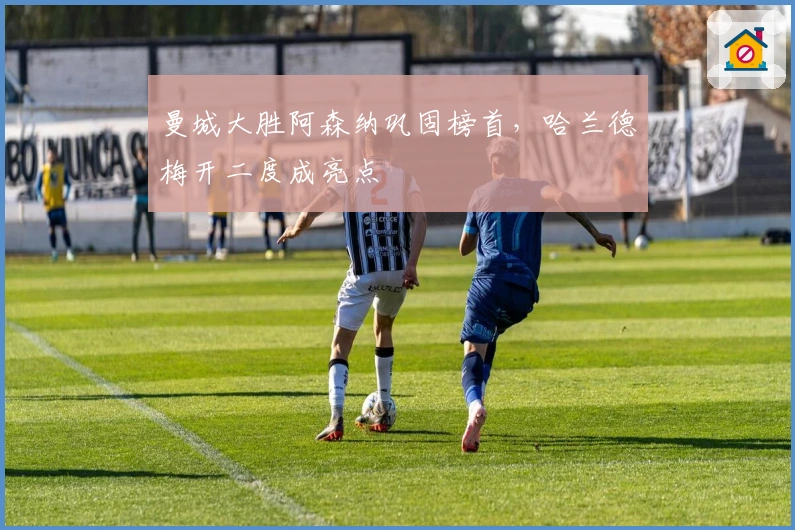 曼城大胜阿森纳巩固榜首，哈兰德梅开二度成亮点