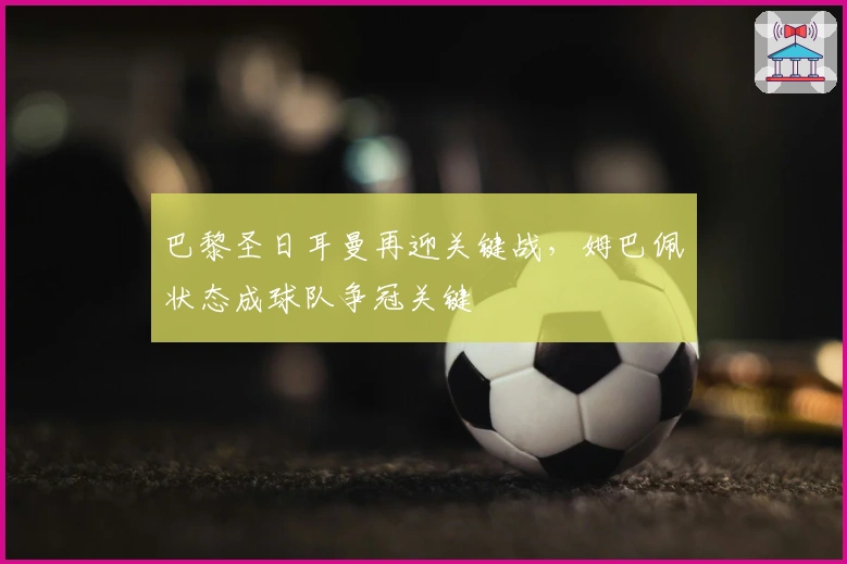 巴黎圣日耳曼再迎关键战，姆巴佩状态成球队争冠关键