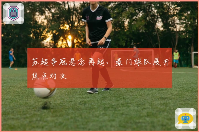 苏超争冠悬念再起，豪门球队展开焦点对决