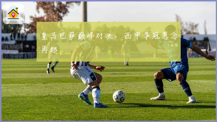 皇马巴萨巅峰对决，西甲争冠悬念再起