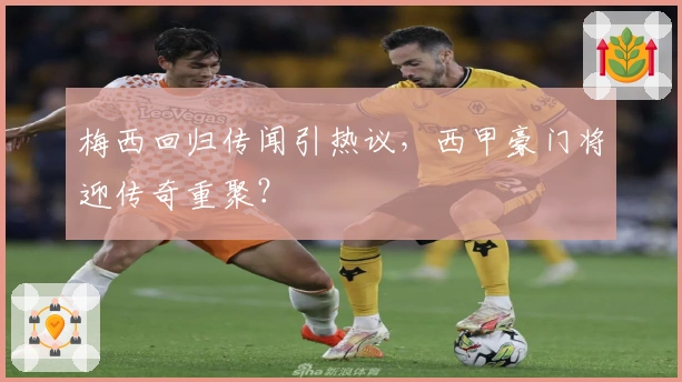 梅西回归传闻引热议，西甲豪门将迎传奇重聚？