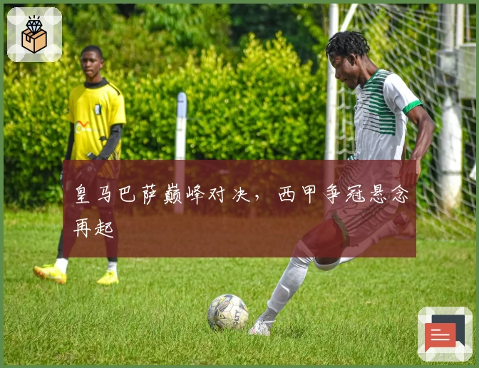 皇马巴萨巅峰对决，西甲争冠悬念再起