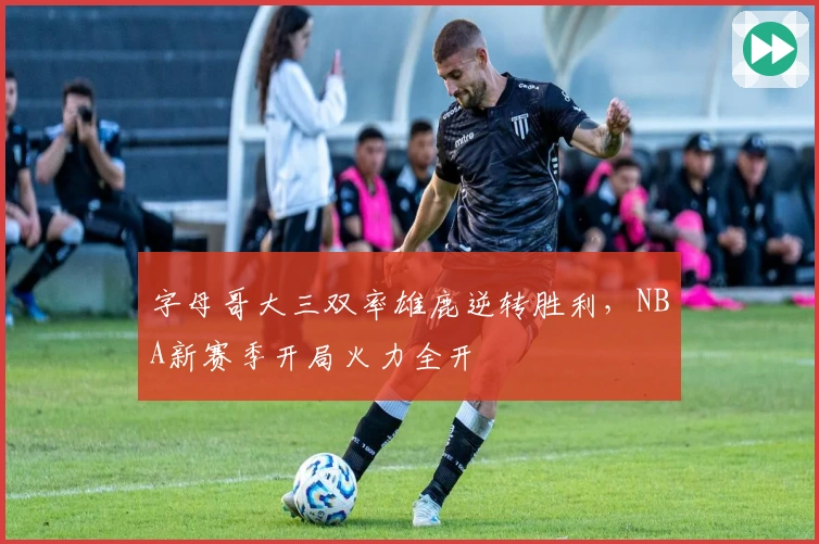 字母哥大三双率雄鹿逆转胜利，NBA新赛季开局火力全开