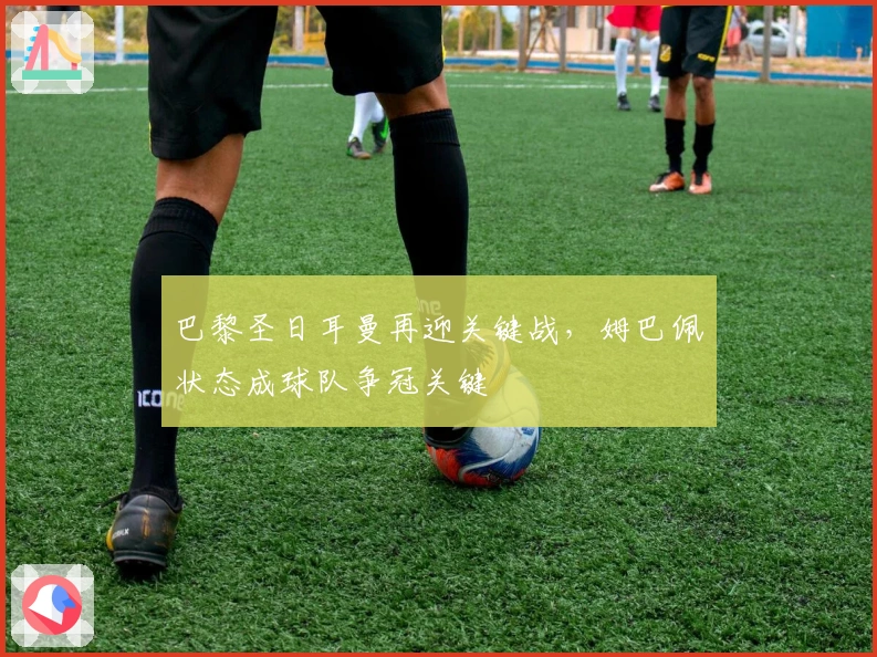 巴黎圣日耳曼再迎关键战，姆巴佩状态成球队争冠关键