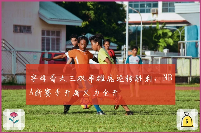 字母哥大三双率雄鹿逆转胜利，NBA新赛季开局火力全开